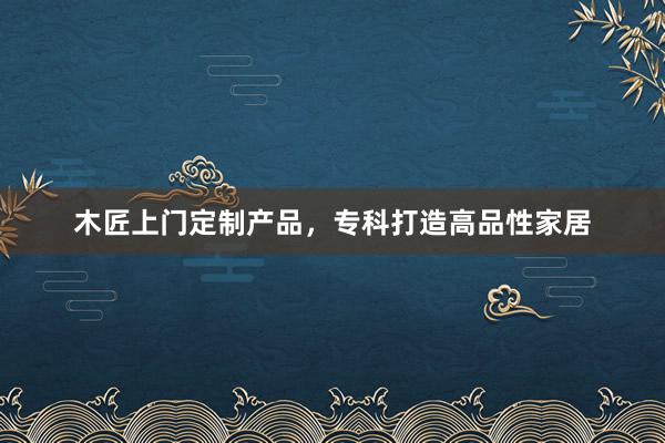 木匠上门定制产品，专科打造高品性家居