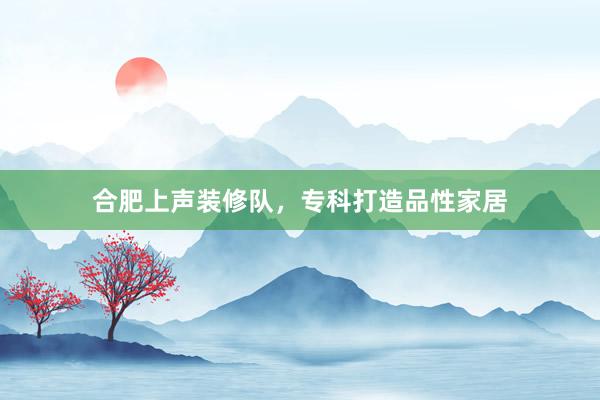 合肥上声装修队，专科打造品性家居
