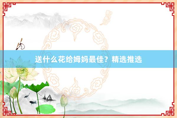 送什么花给姆妈最佳？精选推选
